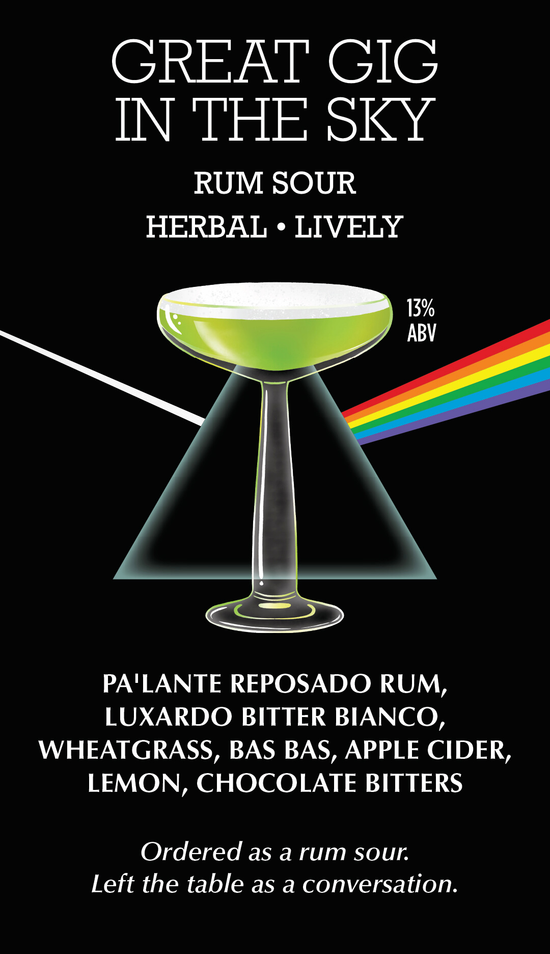 Great Gig in the Sky — rum sour, herbal and lively, 13% ABV. Pa'lante reposado rum, Luxardo Bitter Bianco, wheatgrass, Bas Bas, apple cider, lemon, chocolate bitters.